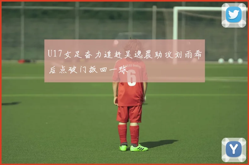 U17女足奋力追赶吴逸晨助攻刘雨希后点破门扳回一球