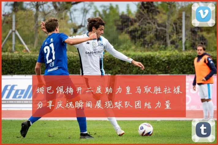 姆巴佩梅开二度助力皇马取胜社媒分享庆祝瞬间展现球队团结力量