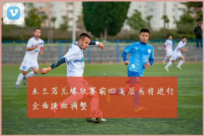 米兰若无缘联赛前四高层或将进行全面换血调整