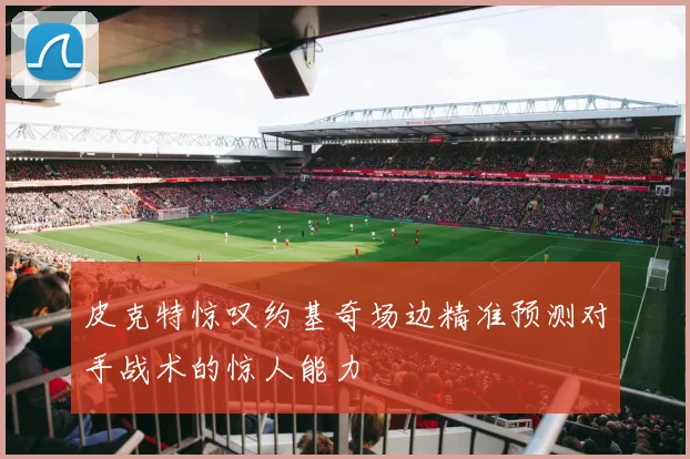 皮克特惊叹约基奇场边精准预测对手战术的惊人能力