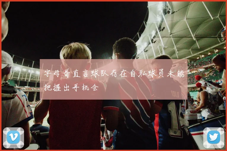 字母哥直言球队存在自私球员未能把握出手机会