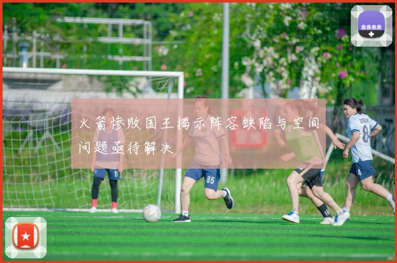 火箭惨败国王揭示阵容缺陷与空间问题亟待解决