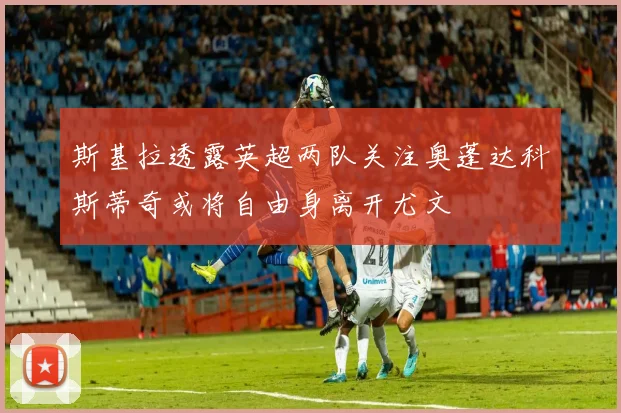 斯基拉透露英超两队关注奥蓬达科斯蒂奇或将自由身离开尤文