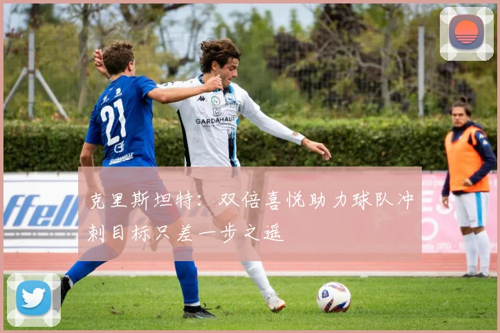 克里斯坦特：双倍喜悦助力球队冲刺目标只差一步之遥