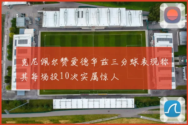 克尼佩尔赞爱德华兹三分球表现称其每场投10次实属惊人