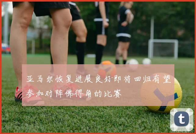 亚马尔恢复进展良好即将回归有望参加对阵佛得角的比赛