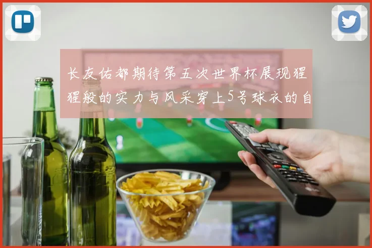 长友佑都期待第五次世界杯展现猩猩般的实力与风采穿上5号球衣的自豪感