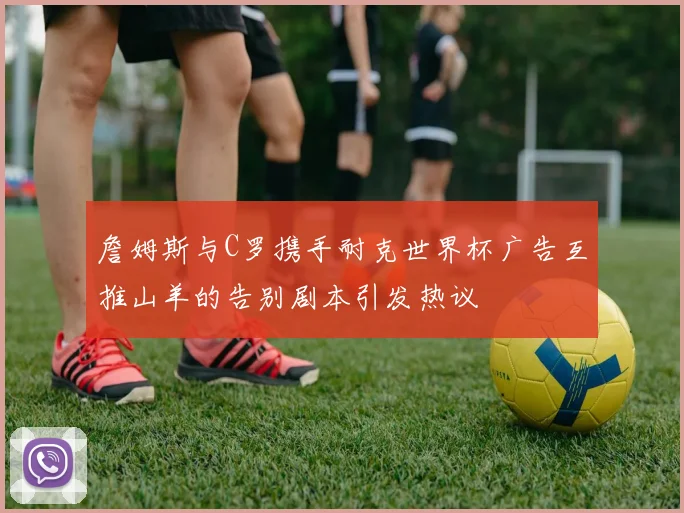 詹姆斯与C罗携手耐克世界杯广告互推山羊的告别剧本引发热议