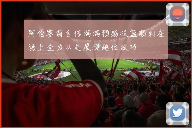 阿伦赛前自信满满预感投篮顺利在场上全力以赴展现跑位技巧