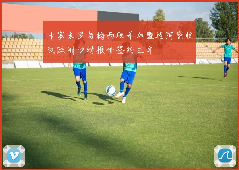 卡塞米罗与梅西联手加盟迈阿密收到欧洲沙特报价签约三年