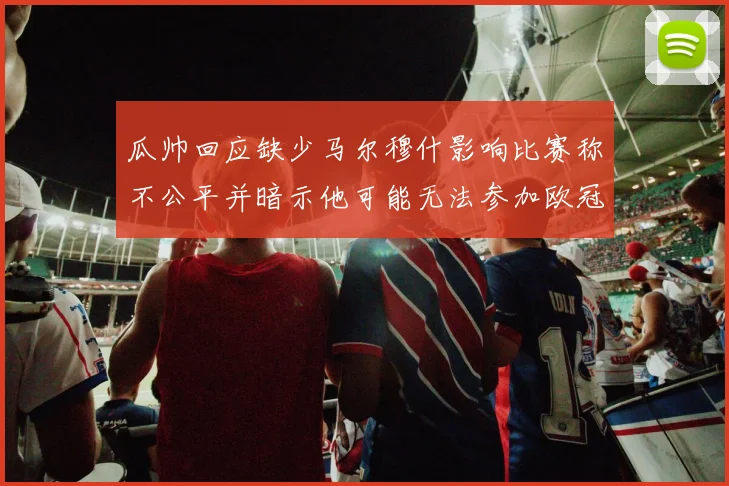 瓜帅回应缺少马尔穆什影响比赛称不公平并暗示他可能无法参加欧冠